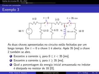 An´alise de circuitos RC, RL e RLC
Circuito com comuta¸c˜oes
Exemplo 3
1 2
60 V
4 Ω
12 Ω
3 Ω
6 Ω 18 Ω150 mH
t = 0 t = 35 ms
iL
vL
+
+
−
−
As duas chaves apresentadas no circuito est˜ao fechadas por um
longo tempo. Em t = 0 a chave 1 ´e aberta. Ap´os 35 [ms] a chave
2 tamb´em se abre.
1 Encontre a corrente iL para 0 ≤ t < 35 [ms].
2 Encontre a corrente iL para t ≥ 35 [ms].
3 Qual a porcentagem da energia inicial armazenada no indutor
´e dissipada no resistor de 18 [Ω].
Profa. Grace S. Deaecto Eletricidade Aplicada ICT / Unifesp 25 / 51
 