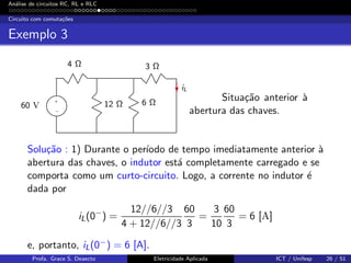 An´alise de circuitos RC, RL e RLC
Circuito com comuta¸c˜oes
Exemplo 3
−
+
60 V
4 Ω
12 Ω
3 Ω
6 Ω
iL
Situa¸c˜ao anterior `a
abertura das chaves.
Solu¸c˜ao : 1) Durante o per´ıodo de tempo imediatamente anterior `a
abertura das chaves, o indutor est´a completamente carregado e se
comporta como um curto-circuito. Logo, a corrente no indutor ´e
dada por
iL(0−
) =
12//6//3
4 + 12//6//3
60
3
=
3
10
60
3
= 6 [A]
e, portanto, iL(0−) = 6 [A].
Profa. Grace S. Deaecto Eletricidade Aplicada ICT / Unifesp 26 / 51
 