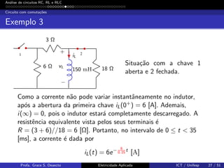 An´alise de circuitos RC, RL e RLC
Circuito com comuta¸c˜oes
Exemplo 3
1 2
3 Ω
6 Ω 18 Ω
iL
150 mH
vL
+
−
Situa¸c˜ao com a chave 1
aberta e 2 fechada.
Como a corrente n˜ao pode variar instantˆaneamente no indutor,
ap´os a abertura da primeira chave iL(0+) = 6 [A]. Ademais,
i(∞) = 0, pois o indutor estar´a completamente descarregado. A
resistˆencia equivalente vista pelos seus terminais ´e
R = (3 + 6)//18 = 6 [Ω]. Portanto, no intervalo de 0 ≤ t < 35
[ms], a corrente ´e dada por
iL(t) = 6e− 6
0.15
t
[A]
Profa. Grace S. Deaecto Eletricidade Aplicada ICT / Unifesp 27 / 51
 