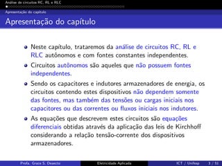 An´alise de circuitos RC, RL e RLC
Apresenta¸c˜ao do cap´ıtulo
Apresenta¸c˜ao do cap´ıtulo
Neste cap´ıtulo, trataremos da an´alise de circuitos RC, RL e
RLC autˆonomos e com fontes constantes independentes.
Circuitos autˆonomos s˜ao aqueles que n˜ao possuem fontes
independentes.
Sendo os capacitores e indutores armazenadores de energia, os
circuitos contendo estes dispositivos n˜ao dependem somente
das fontes, mas tamb´em das tens˜oes ou cargas iniciais nos
capacitores ou das correntes ou ﬂuxos iniciais nos indutores.
As equa¸c˜oes que descrevem estes circuitos s˜ao equa¸c˜oes
diferenciais obtidas atrav´es da aplica¸c˜ao das leis de Kirchhoﬀ
considerando a rela¸c˜ao tens˜ao-corrente dos dispositivos
armazenadores.
Profa. Grace S. Deaecto Eletricidade Aplicada ICT / Unifesp 3 / 51
 
