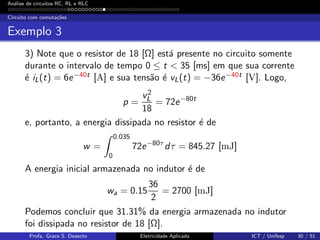 An´alise de circuitos RC, RL e RLC
Circuito com comuta¸c˜oes
Exemplo 3
3) Note que o resistor de 18 [Ω] est´a presente no circuito somente
durante o intervalo de tempo 0 ≤ t < 35 [ms] em que sua corrente
´e iL(t) = 6e−40t [A] e sua tens˜ao ´e vL(t) = −36e−40t [V]. Logo,
p =
v2
L
18
= 72e−80t
e, portanto, a energia dissipada no resistor ´e de
w =
0.035
0
72e−80τ
dτ = 845.27 [mJ]
A energia inicial armazenada no indutor ´e de
wa = 0.15
36
2
= 2700 [mJ]
Podemos concluir que 31.31% da energia armazenada no indutor
foi dissipada no resistor de 18 [Ω].
Profa. Grace S. Deaecto Eletricidade Aplicada ICT / Unifesp 30 / 51
 