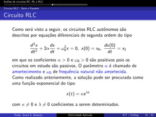 An´alise de circuitos RC, RL e RLC
Circuito RLC - S´erie e Paralelo
Circuito RLC
Como ser´a visto a seguir, os circuitos RLC autˆonomos s˜ao
descritos por equa¸c˜oes diferenciais de segunda ordem do tipo
d2x
dt2
+ 2α
dx
dt
+ ω2
0x = 0, x(0) = x0,
dx(0)
dt
= x1
em que os coeﬁcientes α > 0 e ω0 > 0 s˜ao positivos pois os
circuitos em estudo s˜ao passivos. O parˆametro α ´e chamado de
amortecimento e ω0 de frequˆencia natural n˜ao amortecida.
Como realizado anteriormente, a solu¸c˜ao pode ser procurada como
uma fun¸c˜ao exponencial do tipo
x(t) = κeλt
com κ = 0 e λ = 0 coeﬁcientes a serem determinados.
Profa. Grace S. Deaecto Eletricidade Aplicada ICT / Unifesp 31 / 51
 