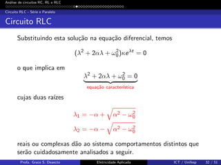 An´alise de circuitos RC, RL e RLC
Circuito RLC - S´erie e Paralelo
Circuito RLC
Substituindo esta solu¸c˜ao na equa¸c˜ao diferencial, temos
(λ2
+ 2αλ + ω2
0)κeλt
= 0
o que implica em
λ2
+ 2αλ + ω2
0 = 0
equa¸c˜ao caracter´ıstica
cujas duas ra´ızes
λ1 = −α + α2 − ω2
0
λ2 = −α − α2 − ω2
0
reais ou complexas d˜ao ao sistema comportamentos distintos que
ser˜ao cuidadosamente analisados a seguir.
Profa. Grace S. Deaecto Eletricidade Aplicada ICT / Unifesp 32 / 51
 