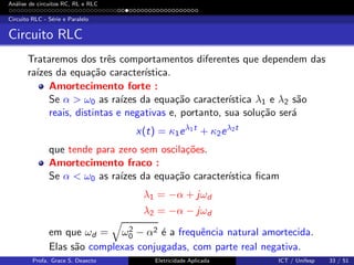 An´alise de circuitos RC, RL e RLC
Circuito RLC - S´erie e Paralelo
Circuito RLC
Trataremos dos trˆes comportamentos diferentes que dependem das
ra´ızes da equa¸c˜ao caracter´ıstica.
Amortecimento forte :
Se α > ω0 as ra´ızes da equa¸c˜ao caracter´ıstica λ1 e λ2 s˜ao
reais, distintas e negativas e, portanto, sua solu¸c˜ao ser´a
x(t) = κ1eλ1t
+ κ2eλ2t
que tende para zero sem oscila¸c˜oes.
Amortecimento fraco :
Se α < ω0 as ra´ızes da equa¸c˜ao caracter´ıstica ﬁcam
λ1 = −α + jωd
λ2 = −α − jωd
em que ωd = ω2
0 − α2 ´e a frequˆencia natural amortecida.
Elas s˜ao complexas conjugadas, com parte real negativa.
Profa. Grace S. Deaecto Eletricidade Aplicada ICT / Unifesp 33 / 51
 