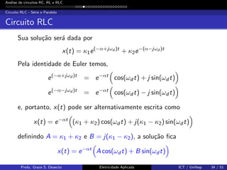 An´alise de circuitos RC, RL e RLC
Circuito RLC - S´erie e Paralelo
Circuito RLC
Sua solu¸c˜ao ser´a dada por
x(t) = κ1e(−α+jωd )t
+ κ2e−(α−jωd )t
Pela identidade de Euler temos,
e(−α+jωd )t
= e−αt
cos(ωd t) + j sin(ωd t)
e(−α−jωd )t
= e−αt
cos(ωd t) − j sin(ωd t)
e, portanto, x(t) pode ser alternativamente escrita como
x(t) = e−αt
(κ1 + κ2) cos(ωd t) + j(κ1 − κ2) sin(ωdt)
deﬁnindo A = κ1 + κ2 e B = j(κ1 − κ2), a solu¸c˜ao ﬁca
x(t) = e−αt
A cos(ωd t) + B sin(ωd t)
Profa. Grace S. Deaecto Eletricidade Aplicada ICT / Unifesp 34 / 51
 