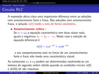 An´alise de circuitos RC, RL e RLC
Circuito RLC - S´erie e Paralelo
Circuito RLC
A express˜ao deixa clara uma importante diferen¸ca entre as solu¸c˜oes
com amortecimento forte e fraco. Nas solu¸c˜oes com amortecimento
fraco, a solu¸c˜ao x(t) tende a zero de forma oscilat´oria.
Amortecimento cr´ıtico :
Se α = ω0 a equa¸c˜ao caracter´ıstica tem duas ra´ızes reais,
iguais e negativas λ1 = λ2 = −α. Neste caso a solu¸c˜ao da
equa¸c˜ao diferencial ´e
x(t) = κ1e−αt
+ κ2te−αt
e seu comportamento est´a no limiar de um amortecimento
forte e fraco n˜ao tendo uma caracter´ıstica vis´ıvel.
As constantes κ1 e κ2 podem ser determinadas resolvendo-se um
sistema de segunda ordem obtido quando as condi¸c˜oes iniciais x(0)
e dx(0)/dt s˜ao impostas.
Profa. Grace S. Deaecto Eletricidade Aplicada ICT / Unifesp 35 / 51
 