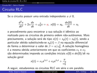 An´alise de circuitos RC, RL e RLC
Circuito RLC - S´erie e Paralelo
Circuito RLC
Se o circuito possuir uma entrada independente u = 0,
d2x
dt2
+ 2α
dx
dt
+ ω2
0x = u, x(0) = x0,
dx(0)
dt
= x1
o procedimento para encontrar a sua solu¸c˜ao ´e idˆentico ao
realizado para os circuitos de primeira ordem n˜ao-autˆonomos. Mais
precisamente, a solu¸c˜ao ser´a do tipo x(t) = xp(t) + xh(t), sendo a
particular obtida substituindo-se xp(t) = β na equa¸c˜ao diferencial
de forma a determinar o valor de β = u/ω2
0. A solu¸c˜ao homogˆenea
´e a mesma obtida anteriormente em que os coeﬁcientes κ1 e κ2
s˜ao determinados impondo as condi¸c˜oes iniciais x(0) e dx(0)/dt na
solu¸c˜ao geral
x(t) = κ1eλ1t
+ κ2eλ2t
+
u
ω2
0
A seguir, estudaremos os circuitos RLC em s´erie e em paralelo.
Profa. Grace S. Deaecto Eletricidade Aplicada ICT / Unifesp 36 / 51
 