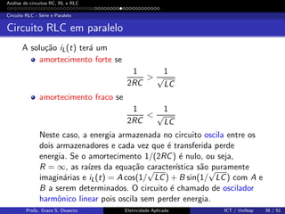 An´alise de circuitos RC, RL e RLC
Circuito RLC - S´erie e Paralelo
Circuito RLC em paralelo
A solu¸c˜ao iL(t) ter´a um
amortecimento forte se
1
2RC
>
1
√
LC
amortecimento fraco se
1
2RC
<
1
√
LC
Neste caso, a energia armazenada no circuito oscila entre os
dois armazenadores e cada vez que ´e transferida perde
energia. Se o amortecimento 1/(2RC) ´e nulo, ou seja,
R = ∞, as ra´ızes da equa¸c˜ao caracter´ıstica s˜ao puramente
imagin´arias e iL(t) = A cos(1/
√
LC) + B sin(1/
√
LC) com A e
B a serem determinados. O circuito ´e chamado de oscilador
harmˆonico linear pois oscila sem perder energia.
Profa. Grace S. Deaecto Eletricidade Aplicada ICT / Unifesp 39 / 51
 