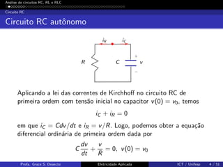 An´alise de circuitos RC, RL e RLC
Circuito RC
Circuito RC autˆonomo
R C v
iR iC
+
−
Aplicando a lei das correntes de Kirchhoﬀ no circuito RC de
primeira ordem com tens˜ao inicial no capacitor v(0) = v0, temos
iC + iR = 0
em que iC = Cdv/dt e iR = v/R. Logo, podemos obter a equa¸c˜ao
diferencial ordin´aria de primeira ordem dada por
C
dv
dt
+
v
R
= 0, v(0) = v0
Profa. Grace S. Deaecto Eletricidade Aplicada ICT / Unifesp 4 / 51
 