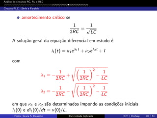 An´alise de circuitos RC, RL e RLC
Circuito RLC - S´erie e Paralelo
amortecimento cr´ıtico se
1
2RC
=
1
√
LC
A solu¸c˜ao geral da equa¸c˜ao diferencial em estudo ´e
iL(t) = κ1eλ1t
+ κ2eλ2t
+ I
com
λ1 = −
1
2RC
+
1
2RC
2
−
1
LC
λ2 = −
1
2RC
−
1
2RC
2
−
1
LC
em que κ1 e κ2 s˜ao determinados impondo as condi¸c˜oes iniciais
iL(0) e diL(0)/dt = v(0)/L.
Profa. Grace S. Deaecto Eletricidade Aplicada ICT / Unifesp 40 / 51
 