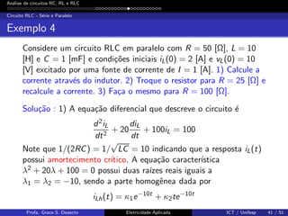 An´alise de circuitos RC, RL e RLC
Circuito RLC - S´erie e Paralelo
Exemplo 4
Considere um circuito RLC em paralelo com R = 50 [Ω], L = 10
[H] e C = 1 [mF] e condi¸c˜oes iniciais iL(0) = 2 [A] e vL(0) = 10
[V] excitado por uma fonte de corrente de I = 1 [A]. 1) Calcule a
corrente atrav´es do indutor. 2) Troque o resistor para R = 25 [Ω] e
recalcule a corrente. 3) Fa¸ca o mesmo para R = 100 [Ω].
Solu¸c˜ao : 1) A equa¸c˜ao diferencial que descreve o circuito ´e
d2iL
dt2
+ 20
diL
dt
+ 100iL = 100
Note que 1/(2RC) = 1/
√
LC = 10 indicando que a resposta iL(t)
possui amortecimento cr´ıtico. A equa¸c˜ao caracter´ıstica
λ2 + 20λ + 100 = 0 possui duas ra´ızes reais iguais a
λ1 = λ2 = −10, sendo a parte homogˆenea dada por
iLh(t) = κ1e−10t
+ κ2te−10t
Profa. Grace S. Deaecto Eletricidade Aplicada ICT / Unifesp 41 / 51
 