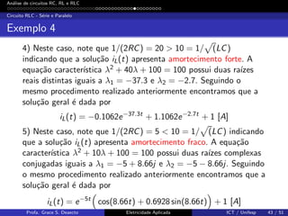 An´alise de circuitos RC, RL e RLC
Circuito RLC - S´erie e Paralelo
Exemplo 4
4) Neste caso, note que 1/(2RC) = 20 > 10 = 1/ (LC)
indicando que a solu¸c˜ao iL(t) apresenta amortecimento forte. A
equa¸c˜ao caracter´ıstica λ2 + 40λ + 100 = 100 possui duas ra´ızes
reais distintas iguais a λ1 = −37.3 e λ2 = −2.7. Seguindo o
mesmo procedimento realizado anteriormente encontramos que a
solu¸c˜ao geral ´e dada por
iL(t) = −0.1062e−37.3t
+ 1.1062e−2.7t
+ 1 [A]
5) Neste caso, note que 1/(2RC) = 5 < 10 = 1/ (LC) indicando
que a solu¸c˜ao iL(t) apresenta amortecimento fraco. A equa¸c˜ao
caracter´ıstica λ2 + 10λ + 100 = 100 possui duas ra´ızes complexas
conjugadas iguais a λ1 = −5 + 8.66j e λ2 = −5 − 8.66j. Seguindo
o mesmo procedimento realizado anteriormente encontramos que a
solu¸c˜ao geral ´e dada por
iL(t) = e−5t
cos(8.66t) + 0.6928 sin(8.66t) + 1 [A]
Profa. Grace S. Deaecto Eletricidade Aplicada ICT / Unifesp 43 / 51
 