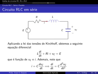 An´alise de circuitos RC, RL e RLC
Circuito RLC - S´erie e Paralelo
Circuito RLC em s´erie
R L
vCC
i
E
+
+
−
−
Aplicando a lei das tens˜oes de Kirchhoﬀ, obtemos a seguinte
equa¸c˜ao diferencial
L
di
dt
+ Ri + vC = E
que ´e fun¸c˜ao de vC e i. Ademais, note que
i = C
dvC
dt
=⇒
di
dt
= C
d2vC
dt2
Profa. Grace S. Deaecto Eletricidade Aplicada ICT / Unifesp 45 / 51
 