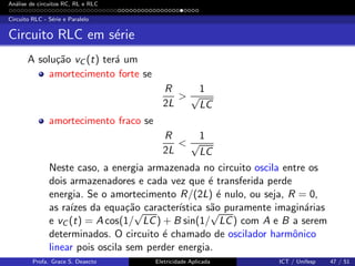 An´alise de circuitos RC, RL e RLC
Circuito RLC - S´erie e Paralelo
Circuito RLC em s´erie
A solu¸c˜ao vC (t) ter´a um
amortecimento forte se
R
2L
>
1
√
LC
amortecimento fraco se
R
2L
<
1
√
LC
Neste caso, a energia armazenada no circuito oscila entre os
dois armazenadores e cada vez que ´e transferida perde
energia. Se o amortecimento R/(2L) ´e nulo, ou seja, R = 0,
as ra´ızes da equa¸c˜ao caracter´ıstica s˜ao puramente imagin´arias
e vC (t) = A cos(1/
√
LC) + B sin(1/
√
LC) com A e B a serem
determinados. O circuito ´e chamado de oscilador harmˆonico
linear pois oscila sem perder energia.
Profa. Grace S. Deaecto Eletricidade Aplicada ICT / Unifesp 47 / 51
 