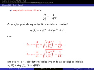 An´alise de circuitos RC, RL e RLC
Circuito RLC - S´erie e Paralelo
amortecimento cr´ıtico se
R
2L
=
1
√
LC
A solu¸c˜ao geral da equa¸c˜ao diferencial em estudo ´e
vC (t) = κ1eλ1t
+ κ2eλ2t
+ E
com
λ1 = −
R
2L
+
R
2L
2
−
1
LC
λ2 = −
R
2L
−
R
2L
2
−
1
LC
em que κ1 e κ2 s˜ao determinados impondo as condi¸c˜oes iniciais
vC (0) e dvC (0)/dt = i(0)/C.
Profa. Grace S. Deaecto Eletricidade Aplicada ICT / Unifesp 48 / 51
 