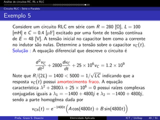 An´alise de circuitos RC, RL e RLC
Circuito RLC - S´erie e Paralelo
Exemplo 5
Considere um circuito RLC em s´erie com R = 280 [Ω], L = 100
[mH] e C = 0.4 [µF] excitado por uma fonte de tens˜ao cont´ınua
de E = 48 [V]. A tens˜ao inicial no capacitor bem como a corrente
no indutor s˜ao nulas. Determine a tens˜ao sobre o capacitor vC (t).
Solu¸c˜ao : A equa¸c˜ao diferencial que descreve o circuito ´e
d2vC
dt2
+ 2800
dvC
dt
+ 25 × 106
vC = 1.2 × 109
Note que R/(2L) = 1400 < 5000 = 1/
√
LC indicando que a
resposta vC (t) possui amortecimento fraco. A equa¸c˜ao
caracter´ıstica λ2 + 2800λ + 25 × 106 = 0 possui ra´ızes complexas
conjugadas iguais a λ1 = −1400 + 4800j e λ2 = −1400 + 4800j,
sendo a parte homogˆenea dada por
vCh(t) = e−1400t
A cos(4800t) + B sin(4800t)
Profa. Grace S. Deaecto Eletricidade Aplicada ICT / Unifesp 49 / 51
 