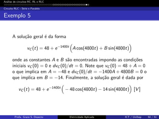 An´alise de circuitos RC, RL e RLC
Circuito RLC - S´erie e Paralelo
Exemplo 5
A solu¸c˜ao geral ´e da forma
vC (t) = 48 + e−1400t
A cos(4800t) + B sin(4800t)
onde as constantes A e B s˜ao encontradas impondo as condi¸c˜oes
iniciais vC (0) = 0 e dvC (0)/dt = 0. Note que vC (0) = 48 + A = 0
o que implica em A = −48 e dvC (0)/dt = −1400A + 4800B = 0 o
que implica em B = −14. Finalmente, a solu¸c˜ao geral ´e dada por
vC (t) = 48 + e−1400t
− 48 cos(4800t) − 14 sin(4800t) [V ]
Profa. Grace S. Deaecto Eletricidade Aplicada ICT / Unifesp 50 / 51
 