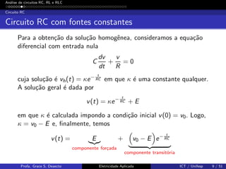 An´alise de circuitos RC, RL e RLC
Circuito RC
Circuito RC com fontes constantes
Para a obten¸c˜ao da solu¸c˜ao homogˆenea, consideramos a equa¸c˜ao
diferencial com entrada nula
C
dv
dt
+
v
R
= 0
cuja solu¸c˜ao ´e vh(t) = κe− t
RC em que κ ´e uma constante qualquer.
A solu¸c˜ao geral ´e dada por
v(t) = κe− t
RC + E
em que κ ´e calculada impondo a condi¸c˜ao inicial v(0) = v0. Logo,
κ = v0 − E e, ﬁnalmente, temos
v(t) = E
componente for¸cada
+ v0 − E e− t
RC
componente transit´oria
Profa. Grace S. Deaecto Eletricidade Aplicada ICT / Unifesp 9 / 51
 