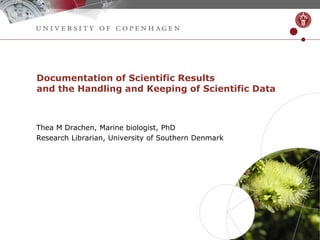 Documentation of Scientific Results
and the Handling and Keeping of Scientific Data
Thea M Drachen, Marine biologist, PhD
Research Librarian, University of Southern Denmark
 