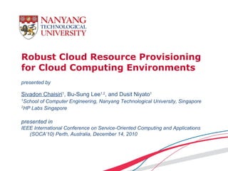 Robust Cloud Resource Provisioning
for Cloud Computing Environments
presented by

Sivadon Chaisiri1, Bu-Sung Lee1,2, and Dusit Niyato1
1
  School of Computer Engineering, Nanyang Technological University, Singapore
2
  HP Labs Singapore

presented in
IEEE International Conference on Service-Oriented Computing and Applications
   (SOCA’10) Perth, Australia, December 14, 2010
 