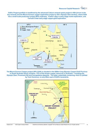 Resource Capital Research

  GUN’s Project portfolio is headlined by the advanced Coburn mineral sands project in WA (zircon is the
 key mineral) and the Mount Gunson copper exploration project in SA’s Olympic Dam territory, where GUN
  has a small scale production project BFS underway. Fowler’s Bay is early stage nickel exploration, and
                             Tennant Creek early stage copper-gold exploration.




The Mount Gunson Copper project (49% GUN) is situated in the 500km long Olympic Copper-Gold Province
    in South Australia which contains ~75% of the known copper resources in Australia – including the
Olympic Dam, Prominent Hill and Carrapeteena deposits. The latter, potentially containing >4mt Cu (drilled
                        by Teck Cominco), is only 20km east of GUN’s tenements.




                                                                                       ©
October 2010   RCR Copper Company Review   Disclaimer and disclosure attached. Copyright 2010 by Resource Capital Research Pty Ltd. All rights reserved.   16
 