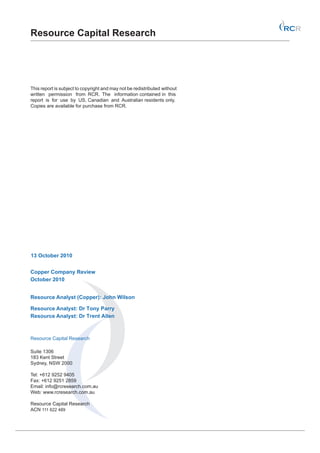Resource Capital Research




This report is subject to copyright and may not be redistributed without
written permission from RCR. The information contained in this
report is for use by US, Canadian and Australian residents only.
Copies are available for purchase from RCR.




13 October 2010


Copper Company Review
October 2010


Resource Analyst (Copper): John Wilson

Resource Analyst: Dr Tony Parry
Resource Analyst: Dr Trent Allen



Resource Capital Research

Suite 1306
183 Kent Street
Sydney, NSW 2000

Tel: +612 9252 9405
Fax: +612 9251 2859
Email: info@rcresearch.com.au
Web: www.rcresearch.com.au

Resource Capital Research
ACN 111 622 489
 