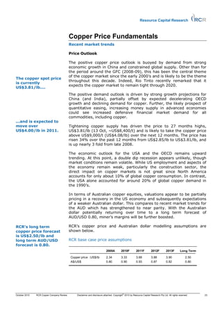 Resource Capital Research



                                           Copper Price Fundamentals
                                           Recent market trends

                                           Price Outlook

                                           The positive copper price outlook is buoyed by demand from strong
                                           economic growth in China and constrained global supply. Other than for
                                           the period around the GFC (2008-09), this has been the central theme
                                           of the copper market since the early 2000’s and is likely to be the theme
The copper spot price
                                           throughout this decade. Indeed, Rio Tinto recently remarked that it
is currently
                                           expects the copper market to remain tight through 2020.
US$3.81/lb....
                                           The positive demand outlook is driven by strong growth projections for
                                           China (and India), partially offset by expected decelerating OECD
                                           growth and declining demand for copper. Further, the likely prospect of
                                           quantitative easing, increasing money supply in advanced economies
                                           could see increased defensive financial market demand for all
                                           commodities, including copper.
...and is expected to
move over                                  Tightening copper supply has driven the price to 27 months highs,
US$4.00/lb in 2011.                        US$3.81/lb (13 Oct, ~US$8,400/t) and is likely to take the copper price
                                           above US$9,000/t (US$4.08/lb) over the next 12 months. The price has
                                           risen 34% over the past 12 months from US$2.85/lb to US$3.81/lb, and
                                           is up nearly 3 fold from late 2008.

                                           The economic outlook for the USA and the OECD remains upward
                                           trending. At this point, a double dip recession appears unlikely, though
                                           market conditions remain volatile. While US employment and aspects of
                                           the economy remain weak, particularly the construction sector, the
                                           direct impact on copper markets is not great since North America
                                           accounts for only about 10% of global copper consumption. In contrast,
                                           the USA alone accounted for around 20% of global copper demand in
                                           the 1990’s.

                                           In terms of Australian copper equities, valuations appear to be partially
                                           pricing in a recovery in the US economy and subsequently expectations
                                           of a weaker Australian dollar. This compares to recent market trends for
                                           the AUD which has strengthened to near parity. With the Australian
                                           dollar potentially returning over time to a long term forecast of
                                           AUD/USD 0.80, miner’s margins will be further boosted.

RCR’s long term                            RCR’s copper price and Australian dollar modelling assumptions are
copper price forecast                      shown below.
is US$2.50/lb and
long term AUD/USD                          RCR base case price assumptions
forecast is 0.80.
                                                                           2009A          2010F          2011F         2012F          2013F         Long Term

                                           Copper price :US$/lb            2.34           3.33           3.68          3.88           3.90               2.50
                                           A$/US$                          0.80           0.90           0.93          0.87           0.82               0.80




                                                                                           ©
October 2010   RCR Copper Company Review       Disclaimer and disclosure attached. Copyright 2010 by Resource Capital Research Pty Ltd. All rights reserved.    23
 