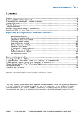 Resource Capital Research



Contents
Contents .............................................................................................................................. 2
Overview and Investment Comment ........................................................................................ 3
RCR October Featured Copper Company Summary .................................................................... 4
Comparative Charts ............................................................................................................... 6
Financial Data ....................................................................................................................... 7
Company Statistics ................................................................................................................ 7
Reserves, Resources and Historic Mineralisation ........................................................................ 8
Valuation and Performance Data ............................................................................................. 8
Exploration, Development and Production Companies

           Altona Mining Limited................................................................................................... 9
           [Avalon Minerals Limited .....................................................................................………….]
           [Blackthorn Resources Limited ......................................................................... ………………]
           Discovery Metals Limited ............................................................................................ 11
           Equinox Minerals Limited* .......................................................................................... 13
           Gunson Resources Limited .......................................................................................... 15
           Sandfire Resources NL ............................................................................................... 17
           [Thundelarra Exploration Limited............................................................................... …..]
           [Tiger Resources Limited ............................................................................................ …]
           Venturex Resources Limited........................................................................................ 19
           YTC Resources Limited ............................................................................................... 21

Copper Price Fundamentals................................................................................................... 23
[Smelting and Refining - TC/RCs……………………………………………………………………………………………….….…….37]
[Copper Property Transactions: Global 2010 (January 1 to September 24)…………………………………………]
[Copper Capital Raisings: Global 2010 (January 1 to September 27)……........................................]
[Copper Company Share Price Performance Tables ..................................................................... ]
Report Contributors ............................................................................................................. 33
Disclosure and Disclaimer ..................................................................................................... 34


* Indicates companies with detailed financial projections and valuation available.




[This is the Abridged Report version of the October RCR Copper Company Review. The quarterly purchase price
to all RCR’s Subscriber Reports (uranium, gold, rare and minor metals, and iron ore) is A$110. The annual
subscription rate to all RCR research is A$440 – commodities covered may vary from quarter to quarter.
Purchase details and research services for institutional investors can be found at www.rcresearch.com.au].




                                                                                        ©
October 2010   RCR Copper Company Review    Disclaimer and disclosure attached. Copyright 2010 by Resource Capital Research Pty Ltd. All rights reserved.   2
 