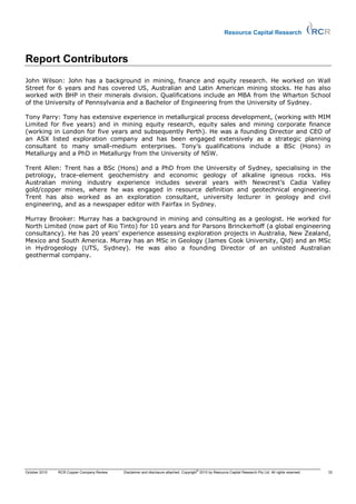 Resource Capital Research



Report Contributors
John Wilson: John has a background in mining, finance and equity research. He worked on Wall
Street for 6 years and has covered US, Australian and Latin American mining stocks. He has also
worked with BHP in their minerals division. Qualifications include an MBA from the Wharton School
of the University of Pennsylvania and a Bachelor of Engineering from the University of Sydney.

Tony Parry: Tony has extensive experience in metallurgical process development, (working with MIM
Limited for five years) and in mining equity research, equity sales and mining corporate finance
(working in London for five years and subsequently Perth). He was a founding Director and CEO of
an ASX listed exploration company and has been engaged extensively as a strategic planning
consultant to many small-medium enterprises. Tony’s qualifications include a BSc (Hons) in
Metallurgy and a PhD in Metallurgy from the University of NSW.

Trent Allen: Trent has a BSc (Hons) and a PhD from the University of Sydney, specialising in the
petrology, trace-element geochemistry and economic geology of alkaline igneous rocks. His
Australian mining industry experience includes several years with Newcrest’s Cadia Valley
gold/copper mines, where he was engaged in resource definition and geotechnical engineering.
Trent has also worked as an exploration consultant, university lecturer in geology and civil
engineering, and as a newspaper editor with Fairfax in Sydney.

Murray Brooker: Murray has a background in mining and consulting as a geologist. He worked for
North Limited (now part of Rio Tinto) for 10 years and for Parsons Brinckerhoff (a global engineering
consultancy). He has 20 years’ experience assessing exploration projects in Australia, New Zealand,
Mexico and South America. Murray has an MSc in Geology (James Cook University, Qld) and an MSc
in Hydrogeology (UTS, Sydney). He was also a founding Director of an unlisted Australian
geothermal company.




                                                                                       ©
October 2010   RCR Copper Company Review   Disclaimer and disclosure attached. Copyright 2010 by Resource Capital Research Pty Ltd. All rights reserved.   33
 