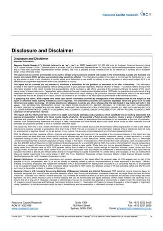 Resource Capital Research




Disclosure and Disclaimer
  Disclosure and Disclaimer
  Important Information

  Resource Capital Research Pty Limited (referred to as “we”, “our”, or “RCR” herein) ACN 111 622 489 holds an Australian Financial Services Licence
  (AFS Licence number 325340). General advice is provided by RCR’s Authorised Representatives Dr Tony Parry (Authorised Representative number 328842)
  and Dr Trent Allen (Authorised Representative number 331960). The FSG is available at www.rcresearch.com.au. All references to currency are in Australian
  dollars unless otherwise noted.
  This report and its contents are intended to be used or viewed only by persons resident and located in the United States, Canada and Australia and
  therein only where RCR’s services and products may lawfully be offered. The information provided in this report is not intended for distribution to, or use
  by, any person or entity in any jurisdiction or country where such distribution or use would be contrary to law or regulation or which would subject RCR or its
  affiliates to any registration requirement within such jurisdiction or country.
  This report and its contents are not intended to constitute a solicitation for the purchase of securities or an offer of securities. The information
  provided in this report has been prepared without taking account of your particular objectives, financial situation or needs. You should, before acting on the
  information provided in this report, consider the appropriateness of the purchase or sale of the securities of the companies that are the subject of this report
  having regard to these matters and, if appropriate, seek professional financial, investment and taxation advice. RCR does not guarantee the performance of any
  investment discussed or recommended in this report. Any information in this report relating to the distribution history or performance history of the securities of
  the companies that are the subject of this report, should not be taken as an indication of the future value or performance of the relevant securities.
  In preparing this report, RCR analysts have relied upon certain information provided by management of the companies that are the subject of this
  report or otherwise made publicly available by such companies. The information presented and opinions expressed herein are given as of the date
  hereof and are subject to change. We hereby disclaim any obligation to advise you of any change after the date hereof in any matter set forth in this
  report. THE INFORMATION PRESENTED, WHILE OBTAINED FROM SOURCES WE BELIEVE RELIABLE, IS CHECKED BUT NOT GUARANTEED
  AGAINST ERRORS OR OMISSIONS AND WE MAKE NO WARRANTY OR REPRESENTATION, EXPRESSED OR IMPLIED, AND DISCLAIM AND NEGATE
  ALL OTHER WARRANTIES OR LIABILITY CONCERNING THE ACCURACY, COMPLETENESS OR RELIABILITY OF, OR ANY FAILURE TO UPDATE, ANY
  CONTENT OR INFORMATION HEREIN.
  This report and the information filed on which it is based may include estimates and projections which constitute forward looking statements that
  express an expectation or belief as to future events, results or returns. No guarantee of future events, results or returns is given or implied by RCR.
  Estimates and projections contained herein, whether or not our own, are based on assumptions that we believe to be reasonable at the time of publication,
  however, such forward-looking statements are subject to risks, uncertainties and other factors which could cause actual results to differ materially from the
  estimates and projections provided to RCR or contained within this report.
  This report may, from time to time, contain information or material obtained from outside sources with the permission of the original author or links to web sites or
  references to products, services or publications other than those of RCR. The use or inclusion of such information, material, links or references does not imply
  our endorsement or approval thereof, nor do we warrant, in any manner, the accuracy of completeness of any information presented therein.
  RCR, its affiliates and their respective officers, directors and employees may hold positions in the securities of the companies featured in this report and may
  purchase and/or sell them from time to time and RCR and its affiliates may also from time to time perform investment banking or other services for, or solicit
  investment banking or other business from, entities mentioned in this report. Gunson Resources Limited, Venturex Resources Limited, and YTC Resources
  Limited commissioned RCR to compile respective company reviews in this report. In consideration, RCR received from each company a cash consultancy fee of
  less than $15,000. Extract Resources Limited contributed to travel expenses for a recent RCR site trip. RCR may receive referral fees from issuing companies or
  their advisors in respect of investors that RCR refers to companies looking to raise capital. Those fees vary, but are generally between 0 - 1% of the value of
  capital raised from referrals made by RCR. RCR received referral fees in relation to recent capital raisings for PepinNini Minerals Limited, Uranex and Toro
  Energy Limited. At the date of this report, neither RCR, nor any of its associates, hold any interests or entitlements in shares mentioned in this report with the
  exception that either or both of John Wilson (either directly or through Resource Capital Investments Pty Limited (RCI)) and associates, or RCI, as trustee of the
  Resource Capital Investments Fund owns shares in BHP, Rio Tinto, Blackthorn Resources Limited, Discovery Metals Limited, Equinox Minerals Limited,
  Sandfire Resources NL, and Thundelarra Exploration Limited.
  Analyst Certification: All observations, conclusions and opinions expressed in this report reflect the personal views of RCR analysts and no part of the
  analyst’s or RCR’s compensation was, is, or will be, directly or indirectly related to specific recommendations or views expressed in the report. Officers,
  directors, consultants, employees and independent contractors of RCR are prohibited from trading in the securities of U.S. companies that are, or are expected
  to be, the subject of research reports or other investment advice transmitted to RCR clients for a blackout window of 14 days extending before and after the date
  such report is transmitted to clients or released to the market.
  Cautionary Note to U.S. Investors Concerning Estimates of Measured, Indicated and Inferred Resources: RCR publishes mineral resources based on
  standards recognized and required under securities legislation where listed mining and exploration companies make their exchange filings and uses the terms
  “measured", "indicated" and "inferred" mineral resources. U.S. investors are advised that while such terms are recognized and required under foreign securities
  legislation, the SEC allows disclosure only of mineral deposits that can be economically and legally extracted. United States investors are cautioned not to
  assume that all or any part of measured, indicated or inferred resources can be converted into reserves or economically or legally mined. We recommend that
  US investors consult Securities and Exchange Commission Industry Guide 7 – “Description of Property by Issuers Engaged or to Be Engaged in Significant
  Mining Operations” for further information about the use of defined terms and the presentation of information included in this report.




Resource Capital Research                                                 Suite 1306                                                        Tel: +612 9252 9405
ACN 111 622 489                                                         183 Kent Street                                                     Fax: +612 9251 2859
www.rcresearch.com.au                                                  Sydney, NSW 2000                                    Email: johnwilson@rcresearch.com.au

                                                                                                 ©
October 2010     RCR Copper Company Review           Disclaimer and disclosure attached. Copyright 2010 by Resource Capital Research Pty Ltd. All rights reserved.        34
 