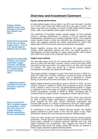 Resource Capital Research



                                           Overview and Investment Comment
                                           Equity market performance

                                           A broad global copper mining index is up 40% over the past 3 months
Copper mining
                                           (to 13 Oct), half of the gain (20%) coming in the past 1 month. The
equities have risen
                                           index is up 29% over the past 12 months. (HSBC Global Mining Copper
strongly in the past
                                           Index, USD, covers globally listed copper mining stocks).
few months (up
40%).
                                           The valuations of Australian copper equities appear to have partially
                                           priced in, perhaps prematurely, a recovery in the US economy and
                                           subsequently, expectations of a weaker Australian dollar. This is against
Performance has been                       recent market trends in which the AUD/USD has strengthened to near
driven by a surging                        parity and suggests potential for partial retracement of recent AUD
copper price – now at                      copper gains if the US recovery does not proceed as anticipated.
a 27 month high of
US$3.81/lb (13 Oct).                       Market volatility remains the key uncertainty for copper equities’
                                           outlook. While potentially slowing into 2011, the global economy is
                                           nevertheless, currently expected to report robust growth (IMF forecast
                                           2011 GDP 4.2%, down from a forecast 4.8% for 2010).

Despite the AUD/USD                        Copper price outlook
rising to near parity,                     The spot LME copper price hit a 27 month high of US$3.81/lb (13 Oct),
Australian copper                          and is up 28% over the past 3 months. About a third of the gain (10%)
company valuations                         occurred over the past month. The copper price is up 34% over the past
appear to be pricing                       12 months. The gains are driven by a strong demand outlook,
in a substantially                         constrained new supply and declining LME stocks.
weaker exchange
rate…                                      The copper market is forecast to move from small surplus in 2010 to a
                                           deficit of 400kt 2011 (ICSG), reflecting a continuing surge in Chinese
                                           demand and tight supply. The copper price is expected to remain
                                           strong, at around current levels and above, for at least several years.
…reflecting market
                                           Global copper demand is forecast to grow to 18.9mt in 2010, up from
confidence in the US
                                           18.2mt (+3.8% or +692kt) in 2009, and is expected to grow a further
economic rebound -
                                           4.5% (+847kt) in 2011 to 19.7mt. The global demand growth in copper
post QE2.
                                           is expected to be in the range of 3-5%pa, representing an incremental
                                           annual consumption increase of 600kt to 900kt, prompting RIO to
                                           comment that the copper market is expected to remain tight till 2020.

                                           The main market growth is expected from China, which now accounts
                                           for 36% of global copper consumption, compared to North America
China accounts for                         which accounts for only 10%. China’s continuing urbanisation and
36% of global copper                       forecast GDP growth of ~10%pa is expected to drive per capita copper
consumption, and is                        consumption in China from ~5kg/capita currently to 10kg/capita 2020
the main driver of
copper demand                              In comparison to the scale of market demand growth, the largest
growth projections                         project expected to come online in the next few years is Oyu Tolgoi
for the next decade.                       (Mongolia), starting 2013 and forecast to produce 436ktpa copper.

                                           There are many smaller and mid size projects that are moving towards
                                           production, though against a general industry background of declining
                                           head grades, projects of increased technical difficulty and cost, and
                                           higher sovereign risk jurisdictions. This suggests the trend of long
                                           development lead times and project delays will continue to hamper a
                                           timely supply response to global demand growth.
                                                                                           ©
October 2010   RCR Copper Company Review       Disclaimer and disclosure attached. Copyright 2010 by Resource Capital Research Pty Ltd. All rights reserved.   3
 