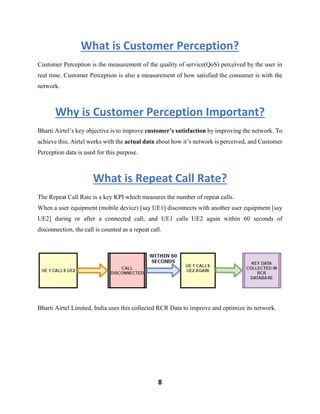 8
What is Customer Perception?
Customer Perception is the measurement of the quality of service(QoS) perceived by the user in
real time. Customer Perception is also a measurement of how satisfied the consumer is with the
network.
Why is Customer Perception Important?
Bharti Airtel’s key objective is to improve customer’s satisfaction by improving the network. To
achieve this, Airtel works with the actual data about how it’s network is perceived, and Customer
Perception data is used for this purpose.
What is Repeat Call Rate?
The Repeat Call Rate is a key KPI which measures the number of repeat calls.
When a user equipment (mobile device) [say UE1] disconnects with another user equipment [say
UE2] during or after a connected call, and UE1 calls UE2 again within 60 seconds of
disconnection, the call is counted as a repeat call.
Bharti Airtel Limited, India uses this collected RCR Data to improve and optimize its network.
 