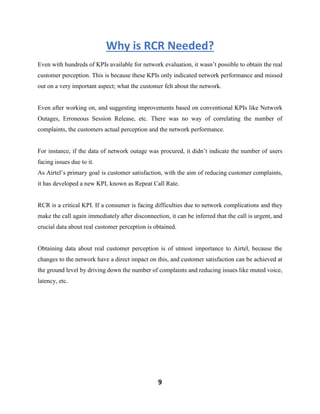 9
Why is RCR Needed?
Even with hundreds of KPIs available for network evaluation, it wasn’t possible to obtain the real
customer perception. This is because these KPIs only indicated network performance and missed
out on a very important aspect; what the customer felt about the network.
Even after working on, and suggesting improvements based on conventional KPIs like Network
Outages, Erroneous Session Release, etc. There was no way of correlating the number of
complaints, the customers actual perception and the network performance.
For instance, if the data of network outage was procured, it didn’t indicate the number of users
facing issues due to it.
As Airtel’s primary goal is customer satisfaction, with the aim of reducing customer complaints,
it has developed a new KPI, known as Repeat Call Rate.
RCR is a critical KPI. If a consumer is facing difficulties due to network complications and they
make the call again immediately after disconnection, it can be inferred that the call is urgent, and
crucial data about real customer perception is obtained.
Obtaining data about real customer perception is of utmost importance to Airtel, because the
changes to the network have a direct impact on this, and customer satisfaction can be achieved at
the ground level by driving down the number of complaints and reducing issues like muted voice,
latency, etc.
 