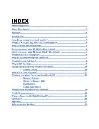 INDEX
Acknowledgement..............................................................................................1
About Bharti Airtel .............................................................................................2
Research.………………………………………………………………………………………………………….4
Introduction........................................................................................................5
How do we measure network quality?................................................................5
What are Network Key Performance Indicators? ................................................5
Why are these KPIs important? .............................................................................5
Some commonly used 3G KPIs by Bharti Airtel....................................................6
Some commonly used 4G Voice KPIs by Bharti Airtel ..........................................7
What is Customer Perception?............................................................................8
Why is Customer Perception Important?...............................................................8
What is Repeat Call Rate?...................................................................................8
Why is RCR Needed?...........................................................................................9
Values Retrieved During RCR Data Collection....................................................10
• Apache Calcite……………………………………………………………………………..10
How is RCR Data Prepared? ..............................................................................11
What are the Major Factors which affect RCR? ................................................12
• Network Outage
• Handover Success Rate
• Dual Seizure
• Codec Negotiation
What is done with this collected Data?.............................................................16
Post RCR Improvements………………………………………………………………………………….16
Changes Suggested in Data Retrieval Process………………………………………………….18
Conclusion……………………………………………………………………………………………………...19
Appendix………………………………………………………………………………………………………..19
References And Readings….…………………………………………………………………………….20
 