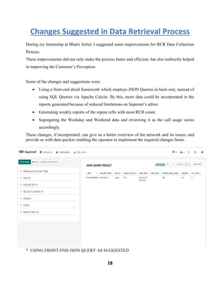 18
Changes Suggested in Data Retrieval Process
During my Internship at Bharti Airtel, I suggested some improvements for RCR Data Collection
Process.
These improvements did not only make the process faster and efficient, but also indirectly helped
in improving the Customer’s Perception.
Some of the changes and suggestions were:
• Using a front-end druid framework which employs JSON Queries in back-end, instead of
using SQL Queries via Apache Calcite. By this, more data could be incorporated in the
reports generated because of reduced limitations on Superset’s editor.
• Generating weekly reports of the repeat cells with most RCR count.
• Segregating the Weekday and Weekend data and reviewing it as the call usage varies
accordingly.
These changes, if incorporated, can give us a better overview of the network and its issues, and
provide us with data quicker enabling the operator to implement the required changes faster.
* USING FRONT END JSON QUERY AS SUGGESTED
 