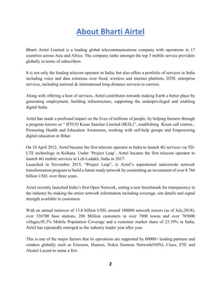 2
About Bharti Airtel
Bharti Airtel Limited is a leading global telecommunications company with operations in 17
countries across Asia and Africa. The company ranks amongst the top 3 mobile service providers
globally in terms of subscribers.
It is not only the leading telecom operator in India, but also offers a portfolio of services in India
including voice and data solutions over fixed, wireless and internet platform, DTH, enterprise
services, including national & international long-distance services to carriers.
Along with offering a host of services, Airtel contributes towards making Earth a better place by
generating employment, building infrastructure, supporting the underprivileged and enabling
digital India.
Airtel has made a profound impact on the lives of millions of people, by helping farmers through
a program known as “ IFFCO Kisan Sanchar Limited (IKSL)”, establishing Kisan call centres ,
Promoting Health and Education Awareness, working with self-help groups and Empowering
digital education in Bihar.
On 10 April 2012, Airtel became the first telecom operator in India to launch 4G services via TD-
LTE technology in Kolkata. Under ‘Project Leap’, Airtel became the first telecom operator to
launch 4G mobile services in Leh-Ladakh, India in 2017.
Launched in November 2015, “Project Leap”, is Airtel’s aspirational nationwide network
transformation program to build a future ready network by committing an investment of over 8.766
billion USD, over three years.
Airtel recently launched India’s first Open Network, setting a new benchmark for transparency in
the industry by making the entire network information including coverage, site details and signal
strength available to customers.
With an annual turnover of 13.8 billion USD, around 180000 network towers (as of July,2018),
over 336700 base stations, 288 Million customers in over 7800 towns and over 785000
villages,95.3% Mobile Population Coverage and a customer market share of 23.39% in India,
Airtel has repeatedly emerged as the industry leader year after year.
This is one of the major factors that its operations are supported by 60000+ leading partners and
vendors globally such as Ericsson, Huawei, Nokia Siemens Network(NSN), Cisco, ZTE and
Alcatel Lucent to name a few.
 