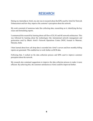 4
RESEARCH
During my internship at Airtel, my aim was to research about the KPIs used by Airtel for Network
Enhancement and how they improve the customer’s perception about the network.
My work consisted of numerous tasks like collecting data, researching on it, identifying the key
issues and formulating reports.
I commenced this research by learning about call flow of 2G,3G and 4G network architecture. This
was followed by learning about the technologies like international network management and
geolocation used by Bharti Airtel’s Network Operations Centre (NOC) located in Manesar,
Haryana, India.
I then learned about how call drop data is recorded into Airtel’s servers and how monthly billing
reports are generated. This enabled me to work further on RCR data.
Following that, I worked on the data collection process and KPIs used to improve customer
perception about the network.
My research also contained suggestions to improve the data collection process to make it more
efficient. By achieving this, the customer satisfaction at Airtel could be improved further.
 