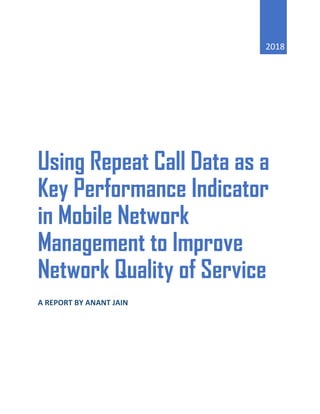 2018
Using Repeat Call Data as a
Key Performance Indicator
in Mobile Network
Management to Improve
Network Quality of Service
A REPORT BY ANANT JAIN
 
