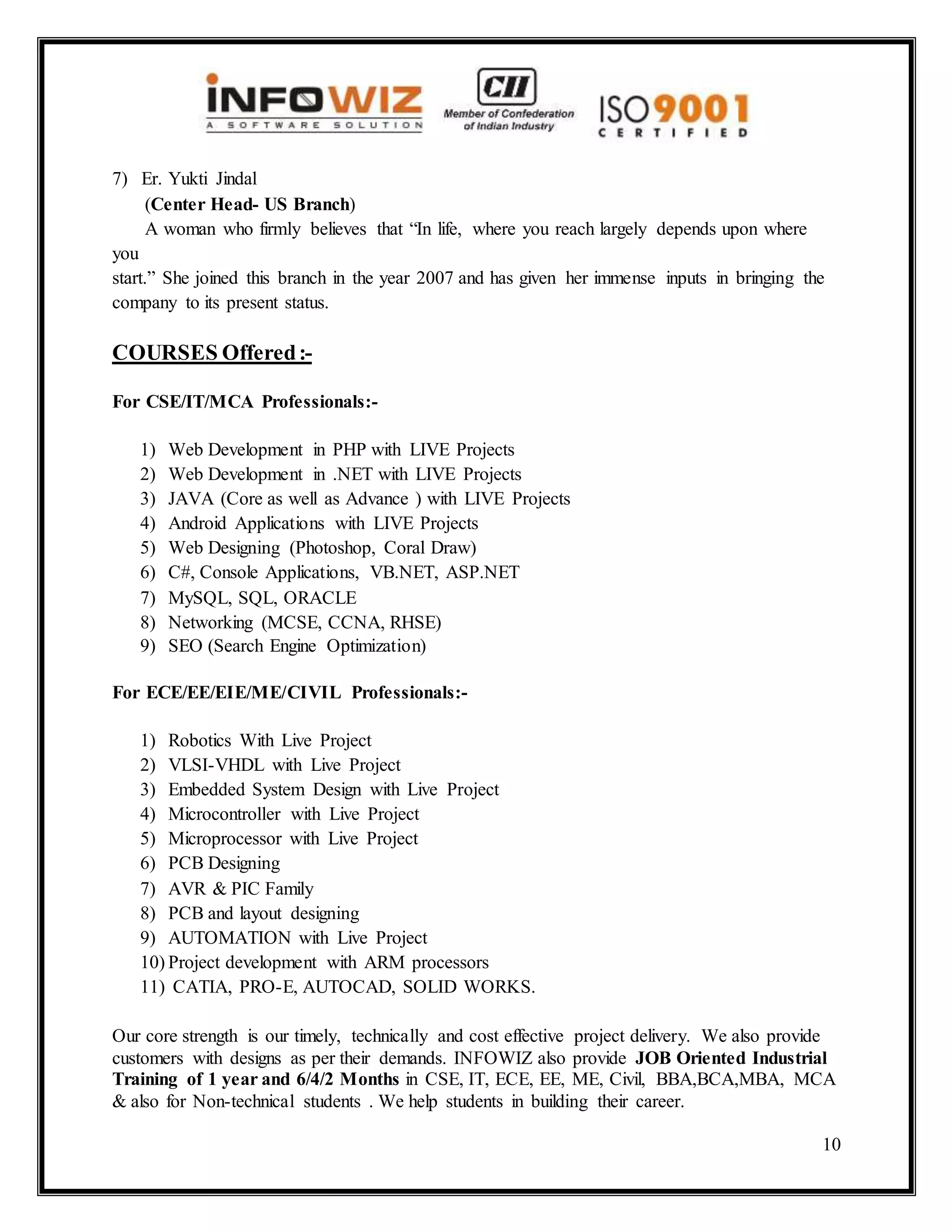 10
7) Er. Yukti Jindal
(Center Head- US Branch)
A woman who firmly believes that “In life, where you reach largely depends upon where
you
start.” She joined this branch in the year 2007 and has given her immense inputs in bringing the
company to its present status.
COURSES Offered:-
For CSE/IT/MCA Professionals:-
1) Web Development in PHP with LIVE Projects
2) Web Development in .NET with LIVE Projects
3) JAVA (Core as well as Advance ) with LIVE Projects
4) Android Applications with LIVE Projects
5) Web Designing (Photoshop, Coral Draw)
6) C#, Console Applications, VB.NET, ASP.NET
7) MySQL, SQL, ORACLE
8) Networking (MCSE, CCNA, RHSE)
9) SEO (Search Engine Optimization)
For ECE/EE/EIE/ME/CIVIL Professionals:-
1) Robotics With Live Project
2) VLSI-VHDL with Live Project
3) Embedded System Design with Live Project
4) Microcontroller with Live Project
5) Microprocessor with Live Project
6) PCB Designing
7) AVR & PIC Family
8) PCB and layout designing
9) AUTOMATION with Live Project
10) Project development with ARM processors
11) CATIA, PRO-E, AUTOCAD, SOLID WORKS.
Our core strength is our timely, technically and cost effective project delivery. We also provide
customers with designs as per their demands. INFOWIZ also provide JOB Oriented Industrial
Training of 1 year and 6/4/2 Months in CSE, IT, ECE, EE, ME, Civil, BBA,BCA,MBA, MCA
& also for Non-technical students . We help students in building their career.
 