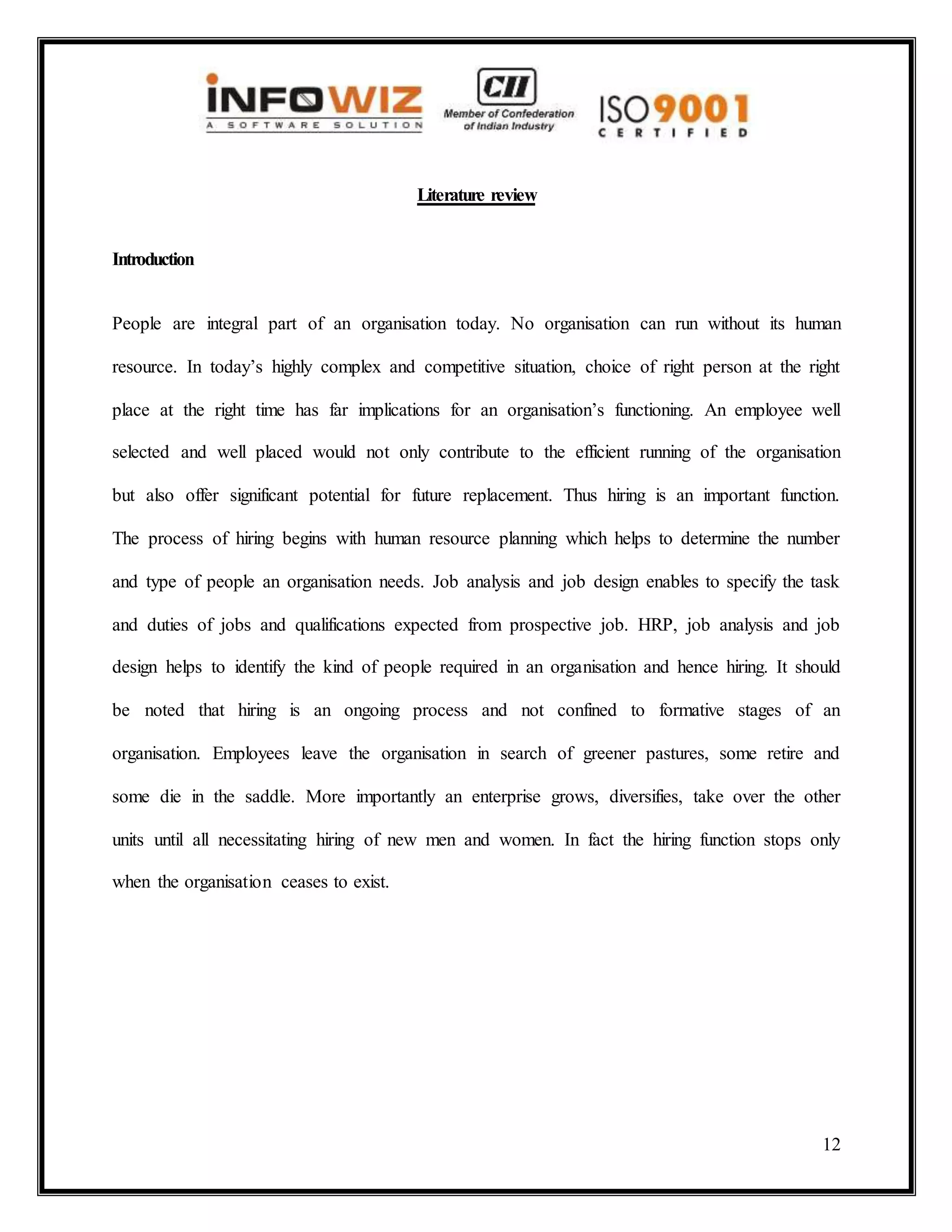 12
Literature review
Introduction
People are integral part of an organisation today. No organisation can run without its human
resource. In today’s highly complex and competitive situation, choice of right person at the right
place at the right time has far implications for an organisation’s functioning. An employee well
selected and well placed would not only contribute to the efficient running of the organisation
but also offer significant potential for future replacement. Thus hiring is an important function.
The process of hiring begins with human resource planning which helps to determine the number
and type of people an organisation needs. Job analysis and job design enables to specify the task
and duties of jobs and qualifications expected from prospective job. HRP, job analysis and job
design helps to identify the kind of people required in an organisation and hence hiring. It should
be noted that hiring is an ongoing process and not confined to formative stages of an
organisation. Employees leave the organisation in search of greener pastures, some retire and
some die in the saddle. More importantly an enterprise grows, diversifies, take over the other
units until all necessitating hiring of new men and women. In fact the hiring function stops only
when the organisation ceases to exist.
 