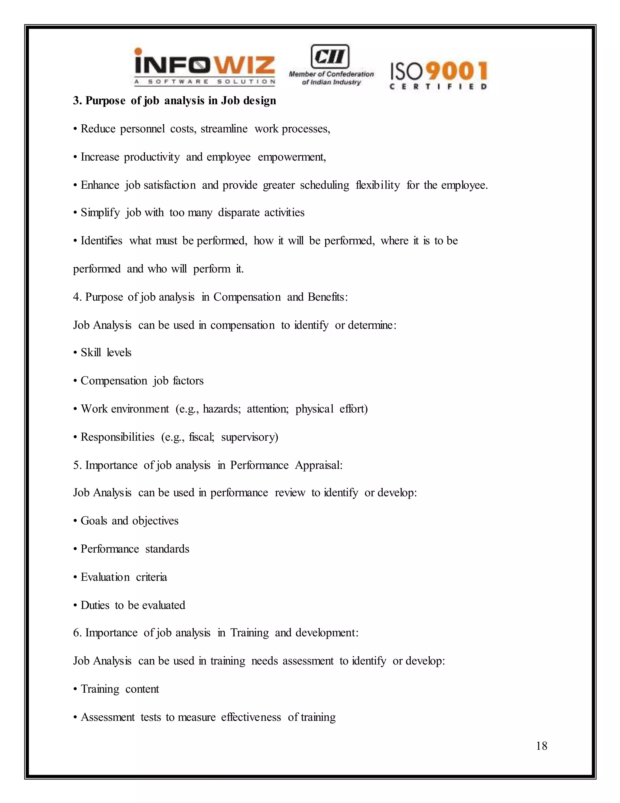 18
3. Purpose of job analysis in Job design
• Reduce personnel costs, streamline work processes,
• Increase productivity and employee empowerment,
• Enhance job satisfaction and provide greater scheduling flexibility for the employee.
• Simplify job with too many disparate activities
• Identifies what must be performed, how it will be performed, where it is to be
performed and who will perform it.
4. Purpose of job analysis in Compensation and Benefits:
Job Analysis can be used in compensation to identify or determine:
• Skill levels
• Compensation job factors
• Work environment (e.g., hazards; attention; physical effort)
• Responsibilities (e.g., fiscal; supervisory)
5. Importance of job analysis in Performance Appraisal:
Job Analysis can be used in performance review to identify or develop:
• Goals and objectives
• Performance standards
• Evaluation criteria
• Duties to be evaluated
6. Importance of job analysis in Training and development:
Job Analysis can be used in training needs assessment to identify or develop:
• Training content
• Assessment tests to measure effectiveness of training
 