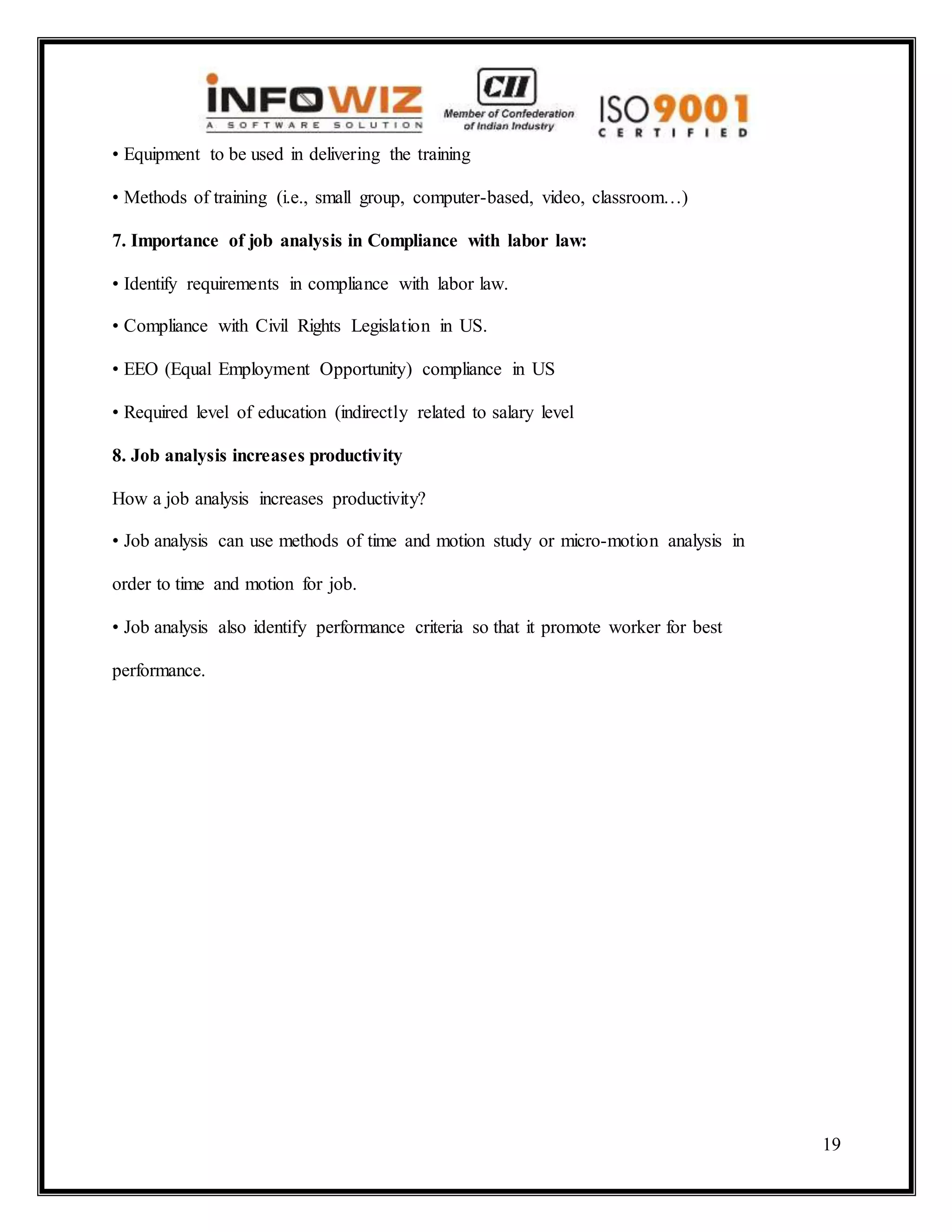 19
• Equipment to be used in delivering the training
• Methods of training (i.e., small group, computer-based, video, classroom…)
7. Importance of job analysis in Compliance with labor law:
• Identify requirements in compliance with labor law.
• Compliance with Civil Rights Legislation in US.
• EEO (Equal Employment Opportunity) compliance in US
• Required level of education (indirectly related to salary level
8. Job analysis increases productivity
How a job analysis increases productivity?
• Job analysis can use methods of time and motion study or micro-motion analysis in
order to time and motion for job.
• Job analysis also identify performance criteria so that it promote worker for best
performance.
 