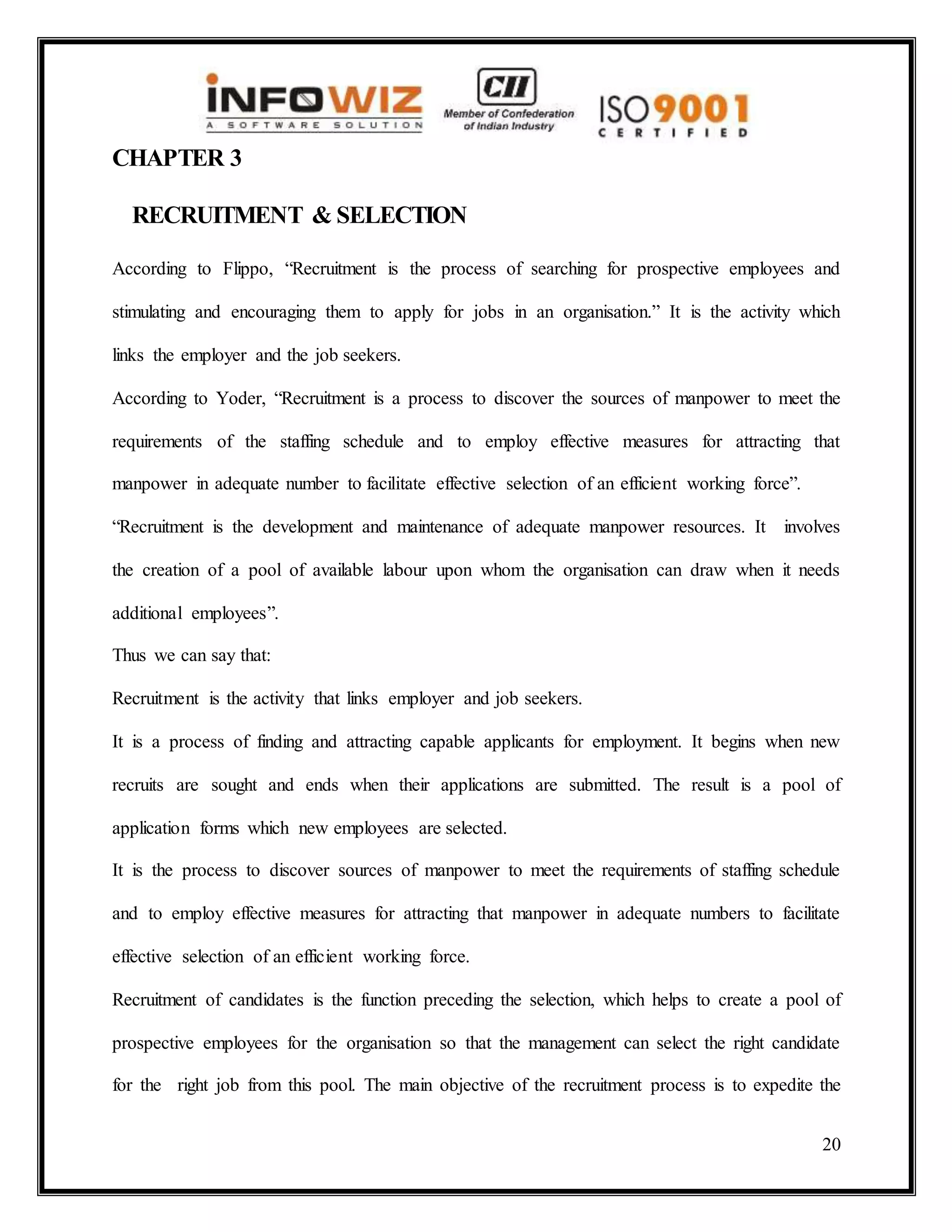 20
CHAPTER 3
RECRUITMENT & SELECTION
According to Flippo, “Recruitment is the process of searching for prospective employees and
stimulating and encouraging them to apply for jobs in an organisation.” It is the activity which
links the employer and the job seekers.
According to Yoder, “Recruitment is a process to discover the sources of manpower to meet the
requirements of the staffing schedule and to employ effective measures for attracting that
manpower in adequate number to facilitate effective selection of an efficient working force”.
“Recruitment is the development and maintenance of adequate manpower resources. It involves
the creation of a pool of available labour upon whom the organisation can draw when it needs
additional employees”.
Thus we can say that:
Recruitment is the activity that links employer and job seekers.
It is a process of finding and attracting capable applicants for employment. It begins when new
recruits are sought and ends when their applications are submitted. The result is a pool of
application forms which new employees are selected.
It is the process to discover sources of manpower to meet the requirements of staffing schedule
and to employ effective measures for attracting that manpower in adequate numbers to facilitate
effective selection of an efficient working force.
Recruitment of candidates is the function preceding the selection, which helps to create a pool of
prospective employees for the organisation so that the management can select the right candidate
for the right job from this pool. The main objective of the recruitment process is to expedite the
 