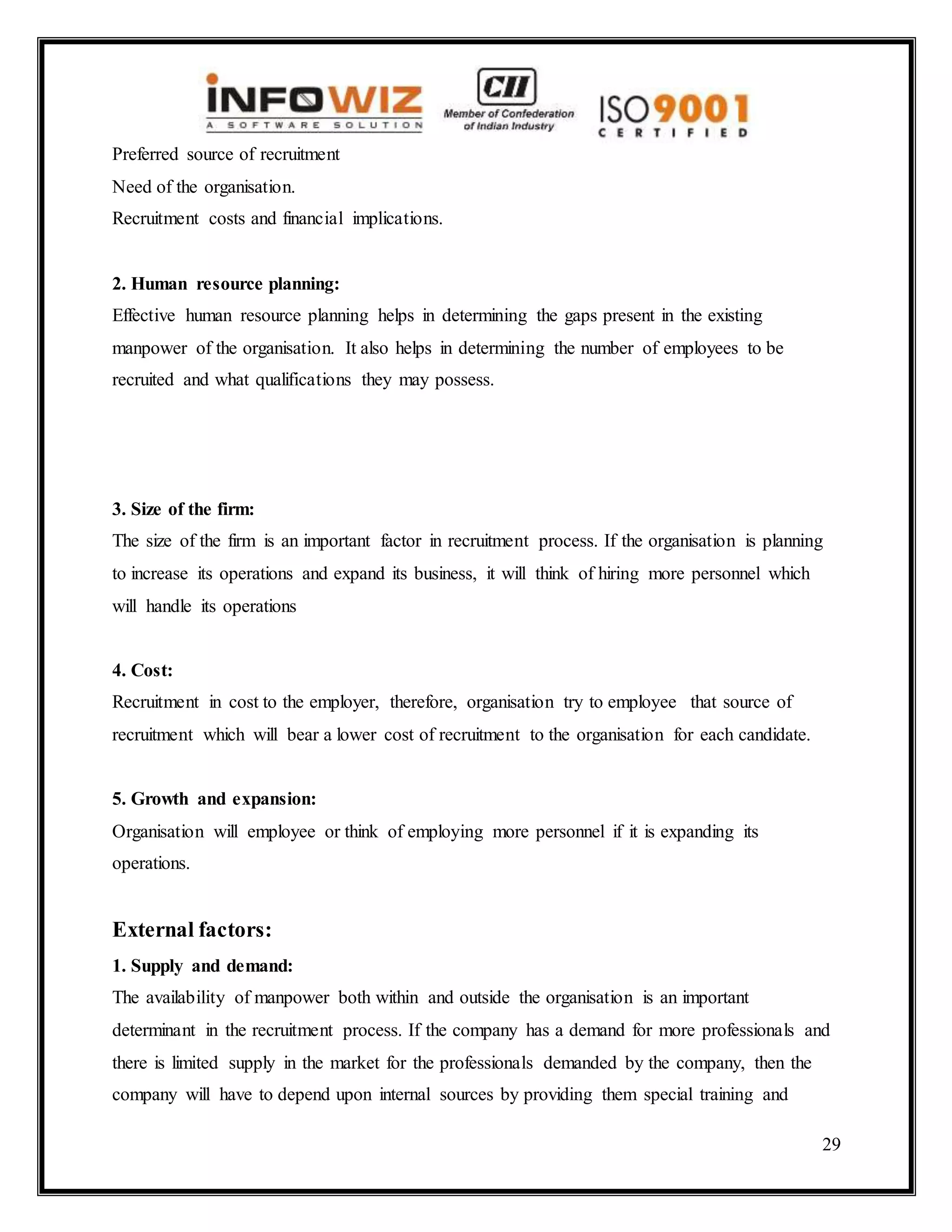 29
Preferred source of recruitment
Need of the organisation.
Recruitment costs and financial implications.
2. Human resource planning:
Effective human resource planning helps in determining the gaps present in the existing
manpower of the organisation. It also helps in determining the number of employees to be
recruited and what qualifications they may possess.
3. Size of the firm:
The size of the firm is an important factor in recruitment process. If the organisation is planning
to increase its operations and expand its business, it will think of hiring more personnel which
will handle its operations
4. Cost:
Recruitment in cost to the employer, therefore, organisation try to employee that source of
recruitment which will bear a lower cost of recruitment to the organisation for each candidate.
5. Growth and expansion:
Organisation will employee or think of employing more personnel if it is expanding its
operations.
External factors:
1. Supply and demand:
The availability of manpower both within and outside the organisation is an important
determinant in the recruitment process. If the company has a demand for more professionals and
there is limited supply in the market for the professionals demanded by the company, then the
company will have to depend upon internal sources by providing them special training and
 