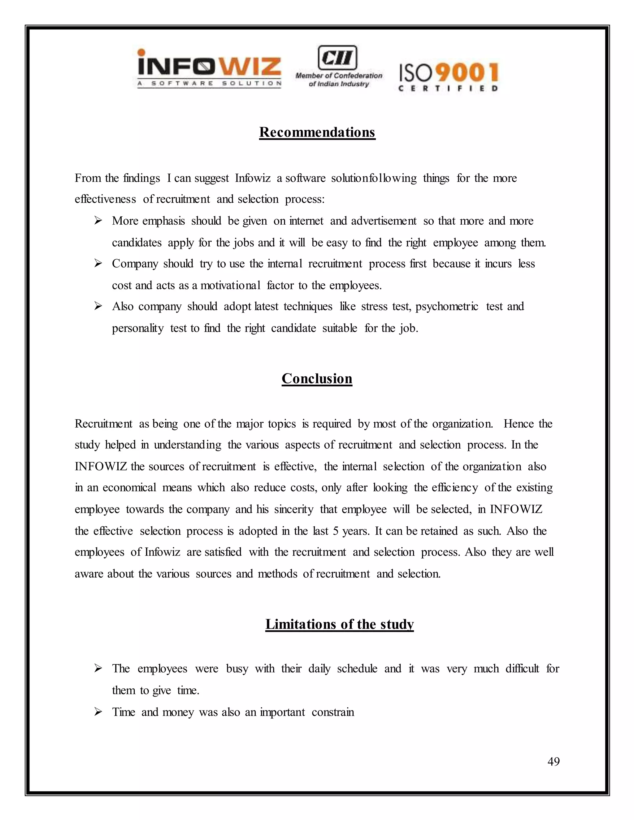49
Recommendations
From the findings I can suggest Infowiz a software solutionfollowing things for the more
effectiveness of recruitment and selection process:
 More emphasis should be given on internet and advertisement so that more and more
candidates apply for the jobs and it will be easy to find the right employee among them.
 Company should try to use the internal recruitment process first because it incurs less
cost and acts as a motivational factor to the employees.
 Also company should adopt latest techniques like stress test, psychometric test and
personality test to find the right candidate suitable for the job.
Conclusion
Recruitment as being one of the major topics is required by most of the organization. Hence the
study helped in understanding the various aspects of recruitment and selection process. In the
INFOWIZ the sources of recruitment is effective, the internal selection of the organization also
in an economical means which also reduce costs, only after looking the efficiency of the existing
employee towards the company and his sincerity that employee will be selected, in INFOWIZ
the effective selection process is adopted in the last 5 years. It can be retained as such. Also the
employees of Infowiz are satisfied with the recruitment and selection process. Also they are well
aware about the various sources and methods of recruitment and selection.
Limitations of the study
 The employees were busy with their daily schedule and it was very much difficult for
them to give time.
 Time and money was also an important constrain
 