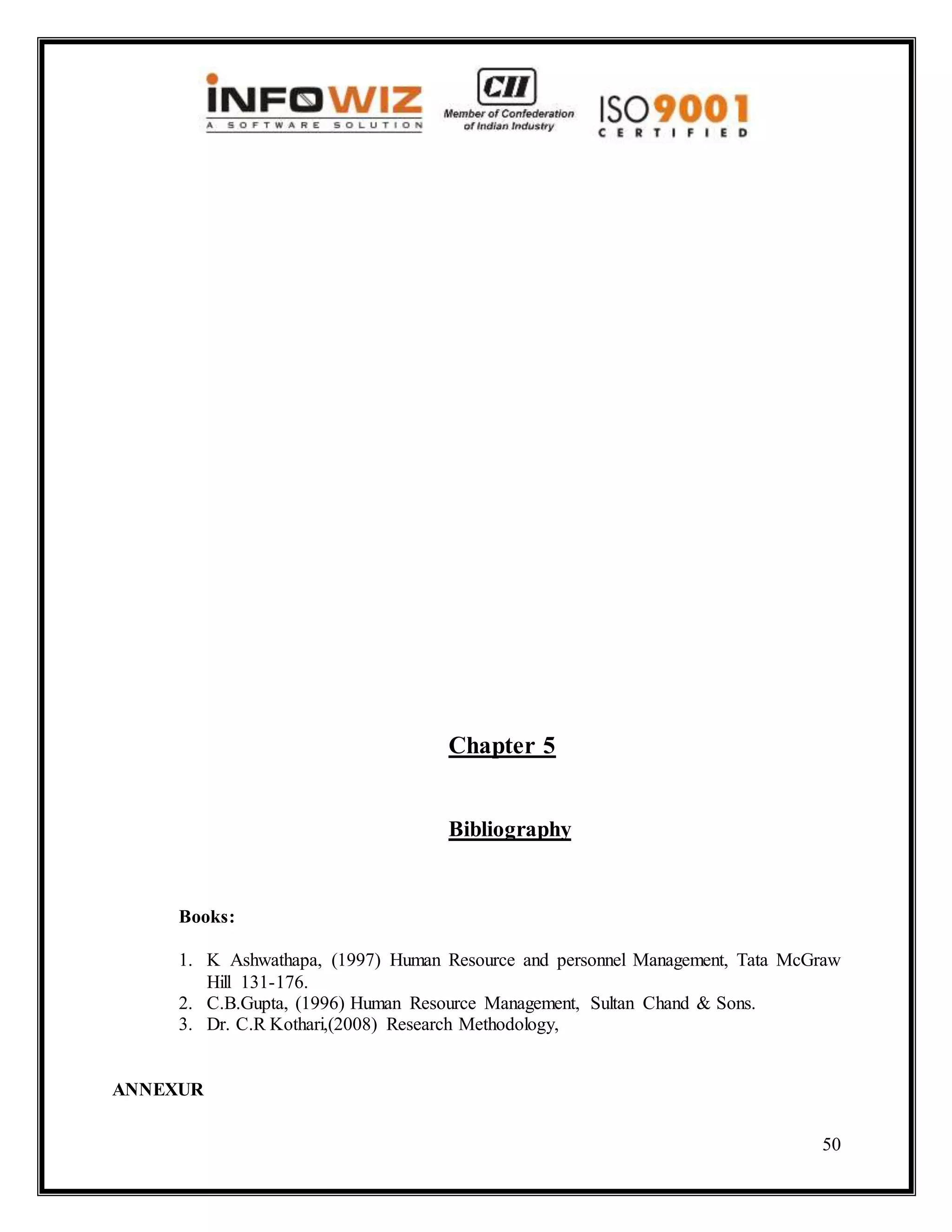50
Chapter 5
Bibliography
Books:
1. K Ashwathapa, (1997) Human Resource and personnel Management, Tata McGraw
Hill 131-176.
2. C.B.Gupta, (1996) Human Resource Management, Sultan Chand & Sons.
3. Dr. C.R Kothari,(2008) Research Methodology,
ANNEXUR
 
