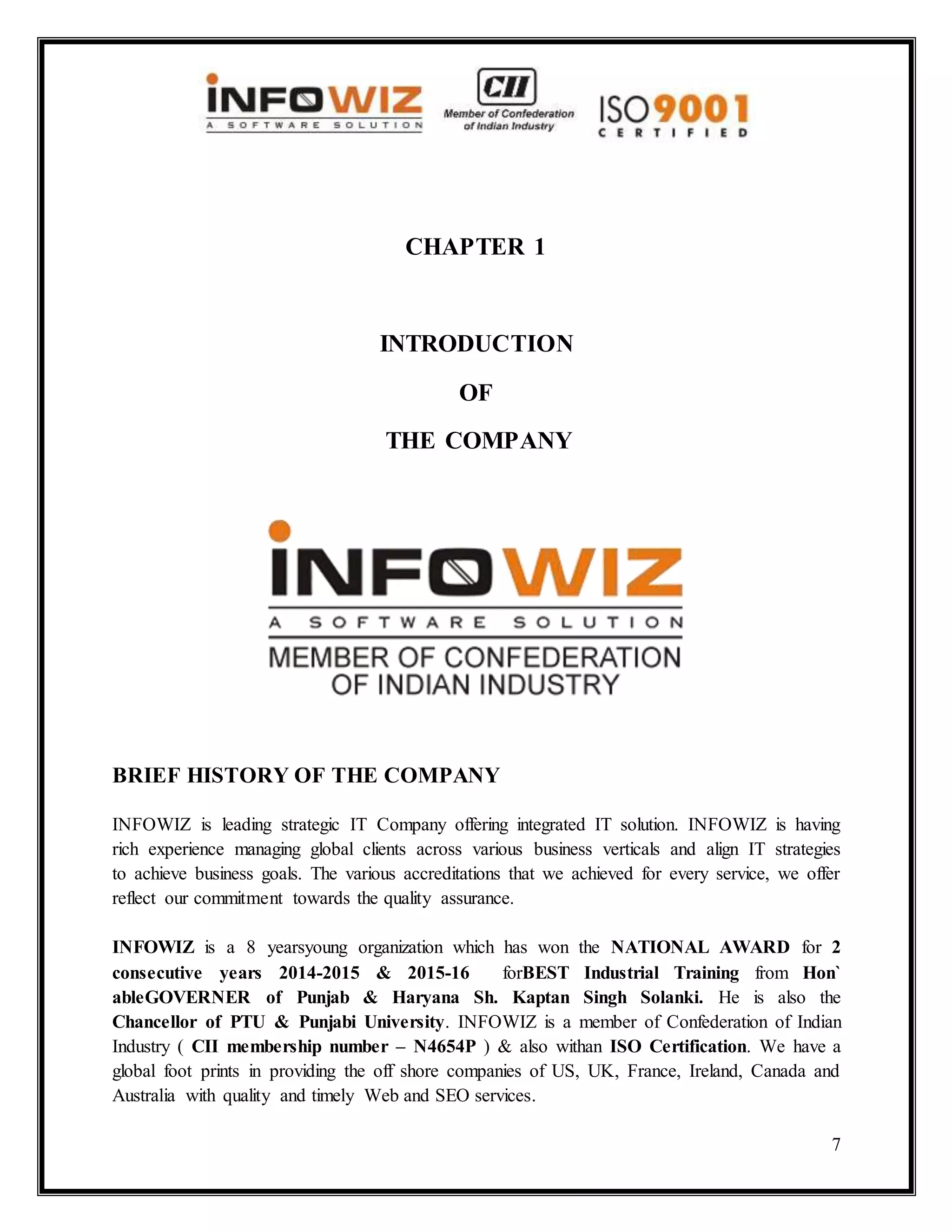 7
CHAPTER 1
INTRODUCTION
OF
THE COMPANY
BRIEF HISTORY OF THE COMPANY
INFOWIZ is leading strategic IT Company offering integrated IT solution. INFOWIZ is having
rich experience managing global clients across various business verticals and align IT strategies
to achieve business goals. The various accreditations that we achieved for every service, we offer
reflect our commitment towards the quality assurance.
INFOWIZ is a 8 yearsyoung organization which has won the NATIONAL AWARD for 2
consecutive years 2014-2015 & 2015-16 forBEST Industrial Training from Hon`
ableGOVERNER of Punjab & Haryana Sh. Kaptan Singh Solanki. He is also the
Chancellor of PTU & Punjabi University. INFOWIZ is a member of Confederation of Indian
Industry ( CII membership number – N4654P ) & also withan ISO Certification. We have a
global foot prints in providing the off shore companies of US, UK, France, Ireland, Canada and
Australia with quality and timely Web and SEO services.
 