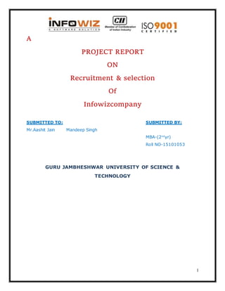1
A
PROJECT REPORT
ON
Recruitment & selection
Of
Infowizcompany
SUBMITTED TO: SUBMITTED BY:
Mr.Aashit Jain Mandeep Singh
MBA-(2nd
yr)
Roll NO-15101053
GURU JAMBHESHWAR UNIVERSITY OF SCIENCE &
TECHNOLOGY
 