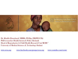 Dr. Khalifa Elmusharaf, MBBS, PGDip, FRSPH (UK)
PhD researcher Health System & Policy (Ireland)
Head of Reproductive & Child Health Research Unit 'RCRU’
University of Medical Sciences & Technology (Sudan)

www.rcru.org      www.facebook.com/groups/rcru.org     www.youtube.com/rcrutv
 