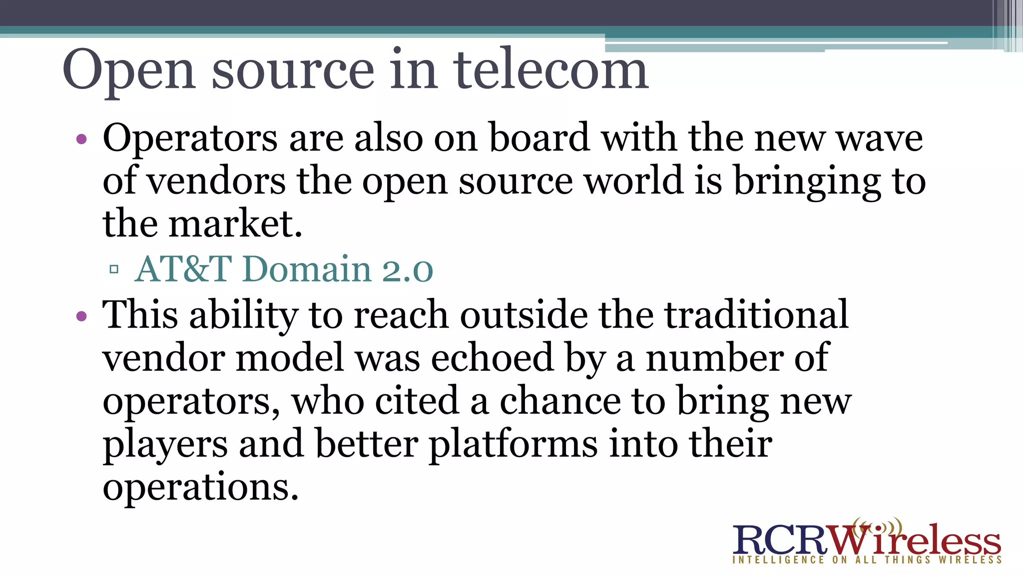 Open source in telecom
• Operators are also on board with the new wave
of vendors the open source world is bringing to
the market.
▫ AT&T Domain 2.0
• This ability to reach outside the traditional
vendor model was echoed by a number of
operators, who cited a chance to bring new
players and better platforms into their
operations.
 